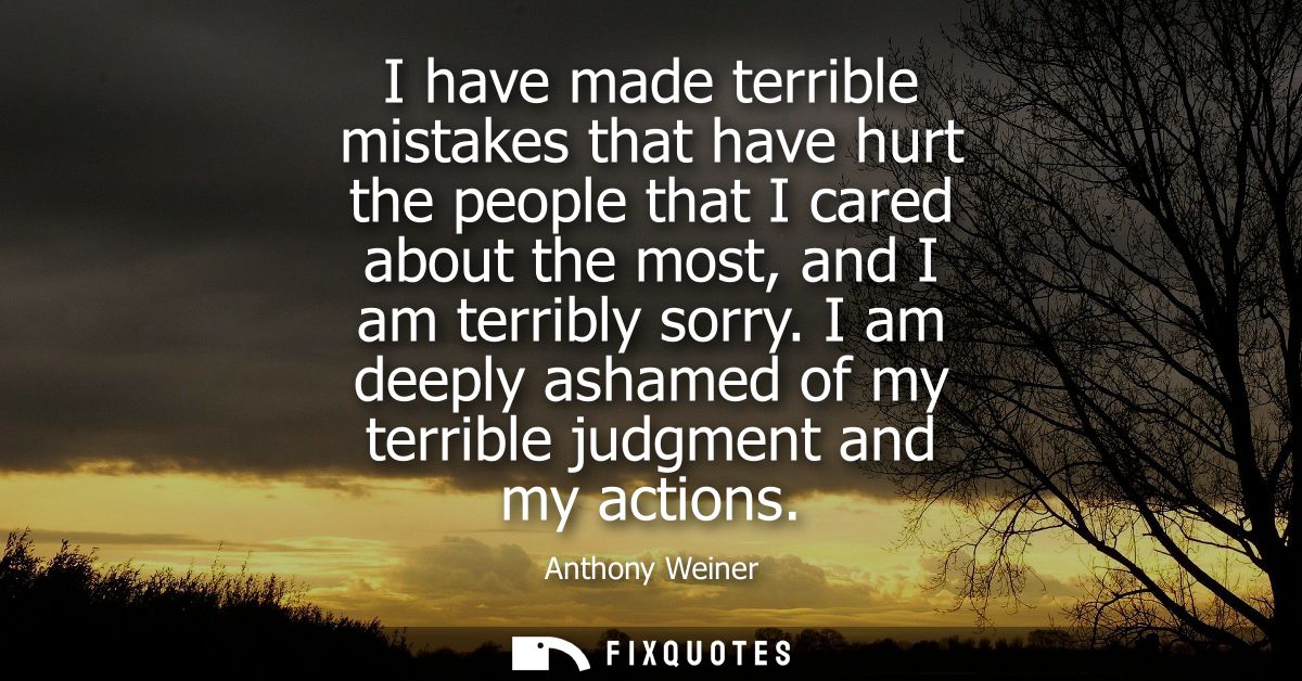 I have made terrible mistakes that have hurt the people that I cared about the most, and I am terribly sorry.
