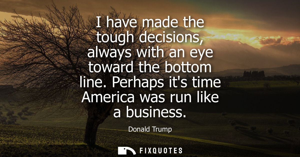 I have made the tough decisions, always with an eye toward the bottom line. Perhaps its time America was run like a busi