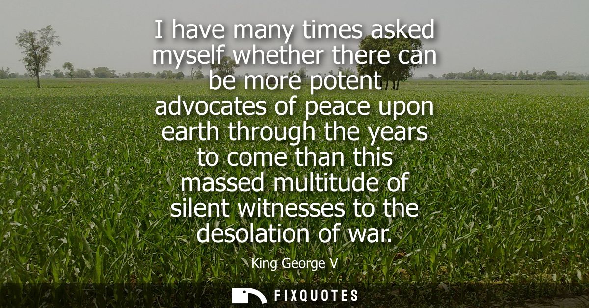 I have many times asked myself whether there can be more potent advocates of peace upon earth through the years to come 