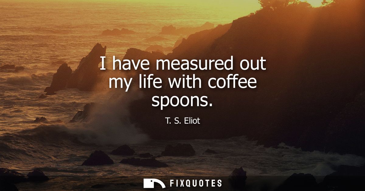 I have measured out my life with coffee spoons