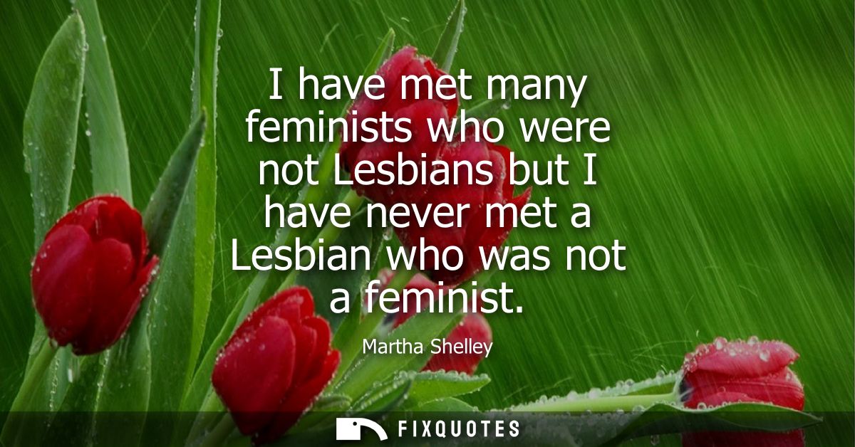 I have met many feminists who were not Lesbians but I have never met a Lesbian who was not a feminist