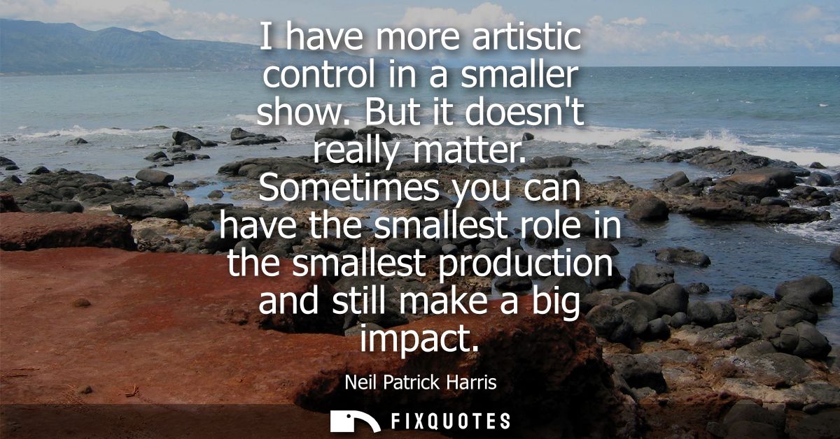 I have more artistic control in a smaller show. But it doesnt really matter. Sometimes you can have the smallest role in