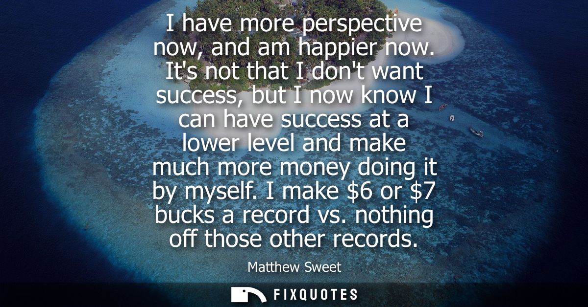 I have more perspective now, and am happier now. Its not that I dont want success, but I now know I can have success at 