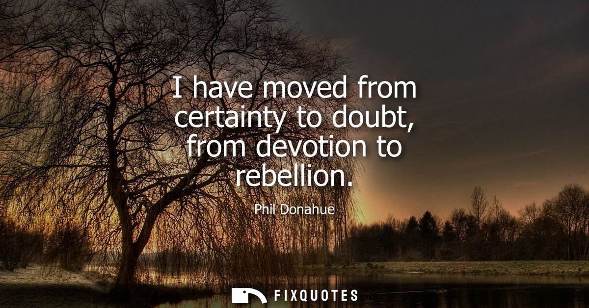 I have moved from certainty to doubt, from devotion to rebellion