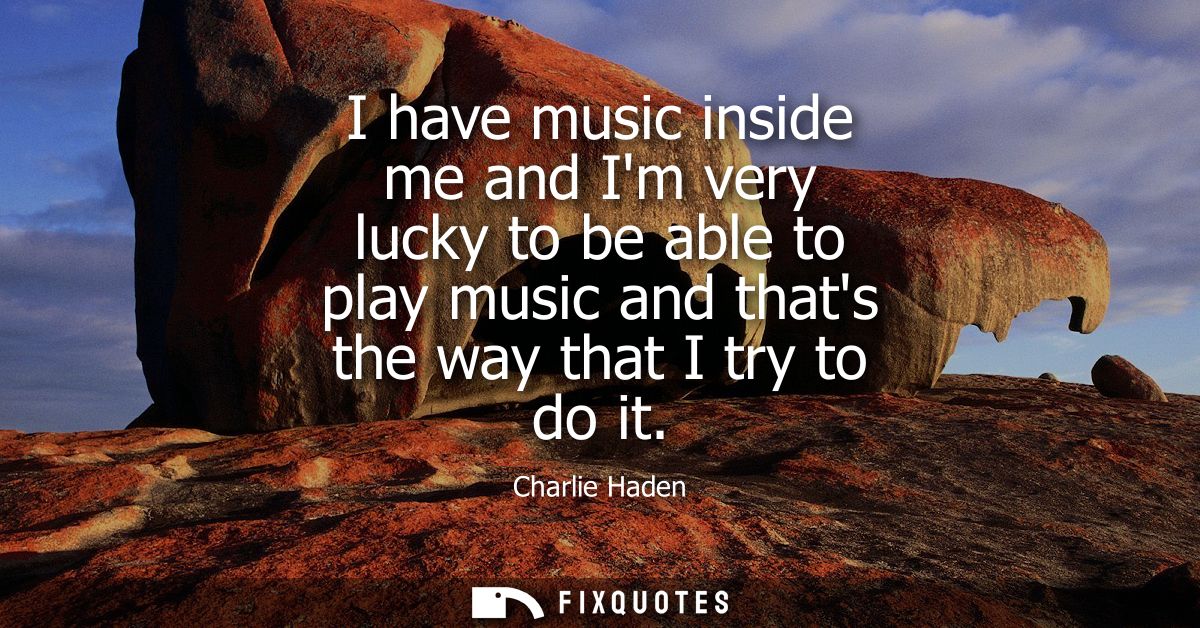 I have music inside me and Im very lucky to be able to play music and thats the way that I try to do it