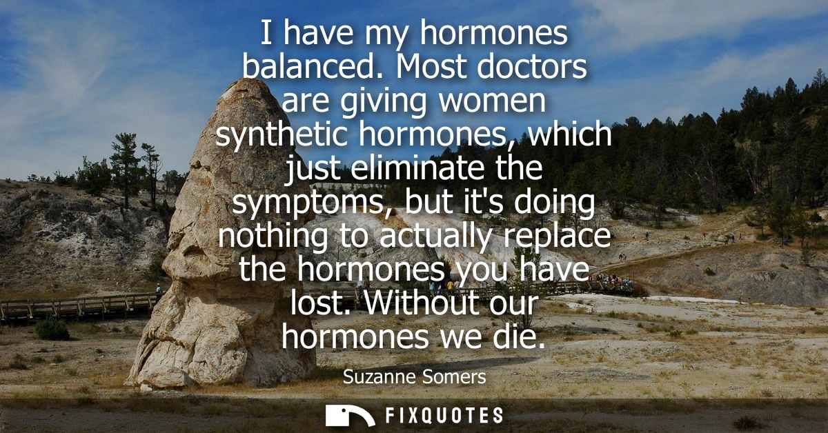 I have my hormones balanced. Most doctors are giving women synthetic hormones, which just eliminate the symptoms, but it