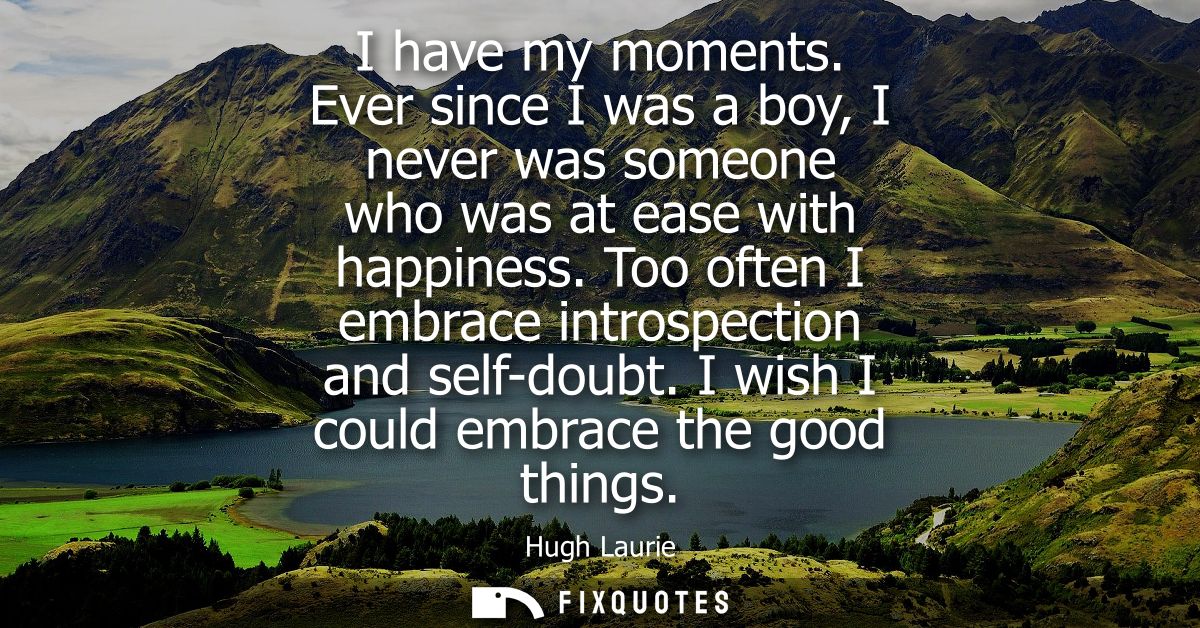 I have my moments. Ever since I was a boy, I never was someone who was at ease with happiness. Too often I embrace intro