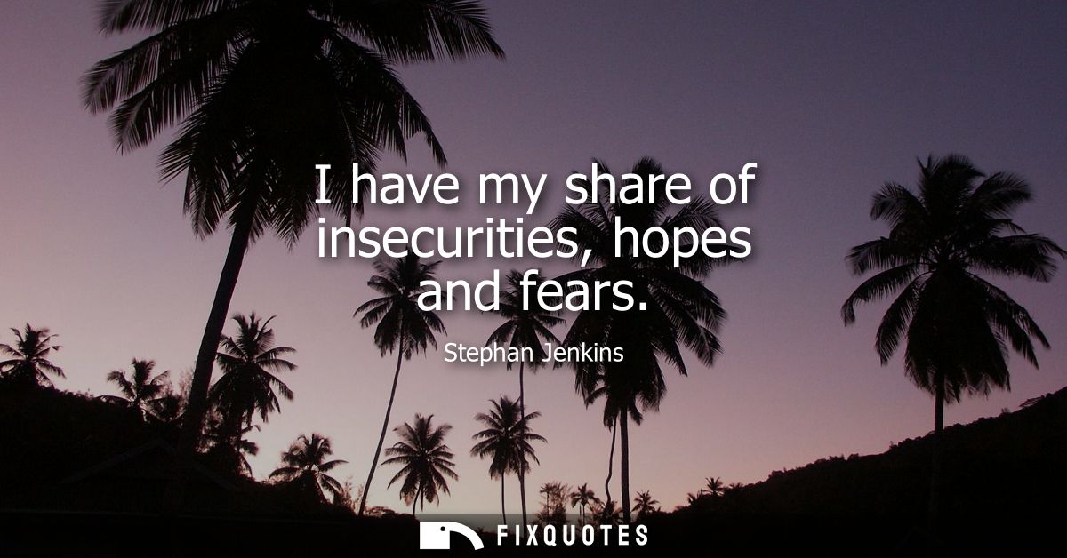 I have my share of insecurities, hopes and fears