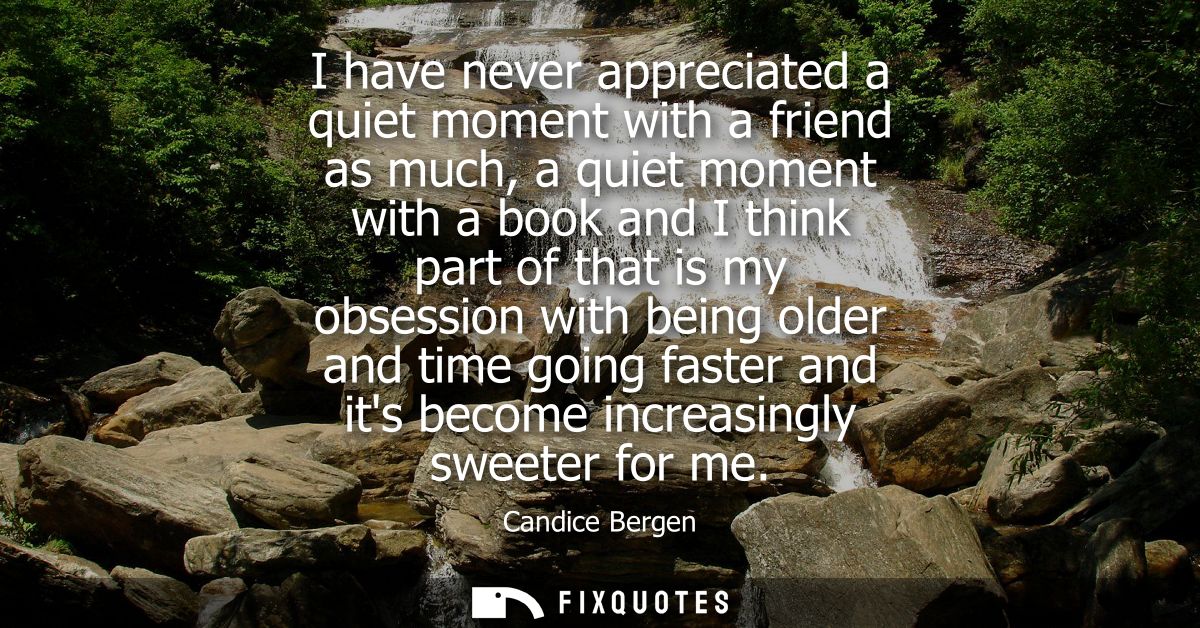I have never appreciated a quiet moment with a friend as much, a quiet moment with a book and I think part of that is my