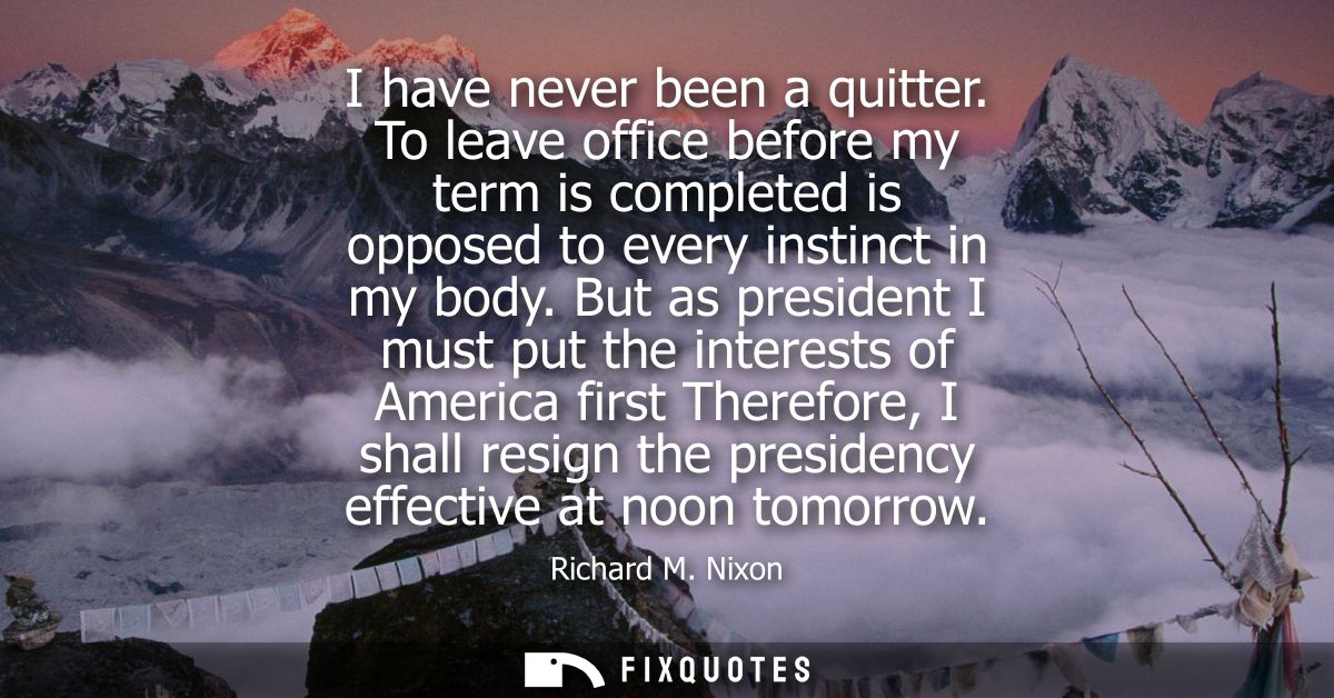 I have never been a quitter. To leave office before my term is completed is opposed to every instinct in my body.