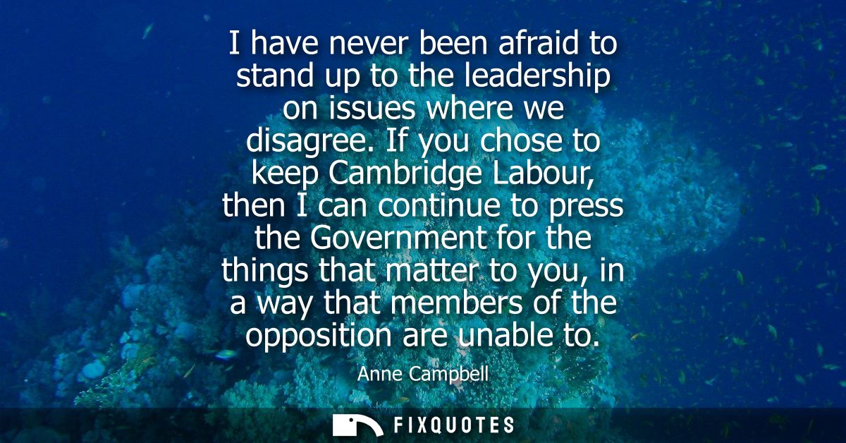 I have never been afraid to stand up to the leadership on issues where we disagree. If you chose to keep Cambridge Labou