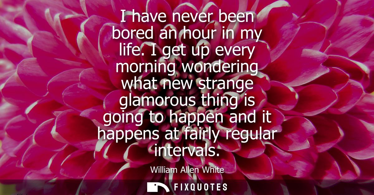 I have never been bored an hour in my life. I get up every morning wondering what new strange glamorous thing is going t