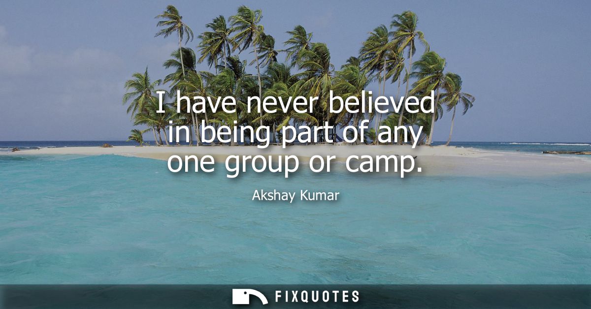 I have never believed in being part of any one group or camp