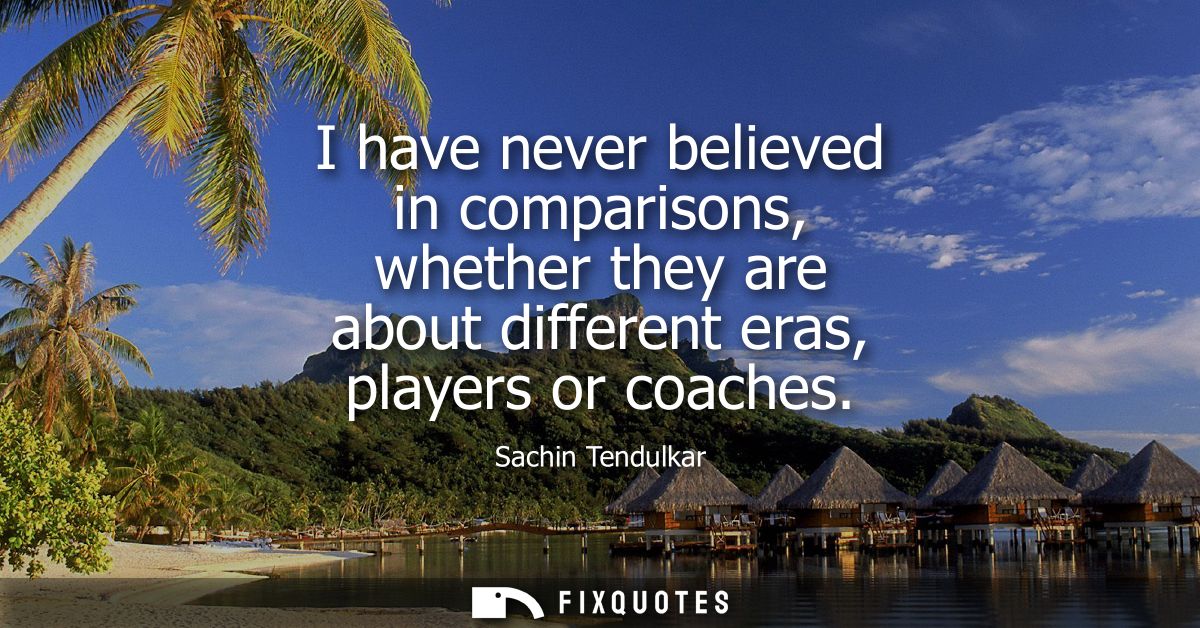 I have never believed in comparisons, whether they are about different eras, players or coaches