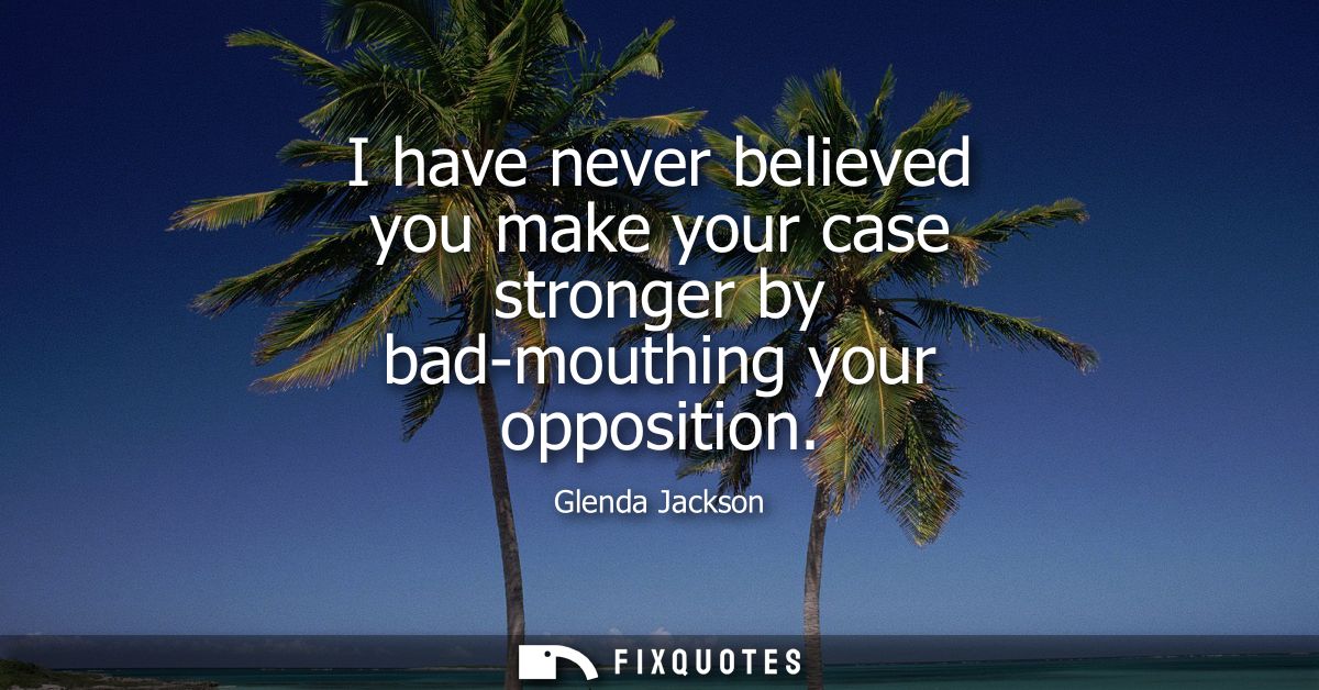 I have never believed you make your case stronger by bad-mouthing your opposition