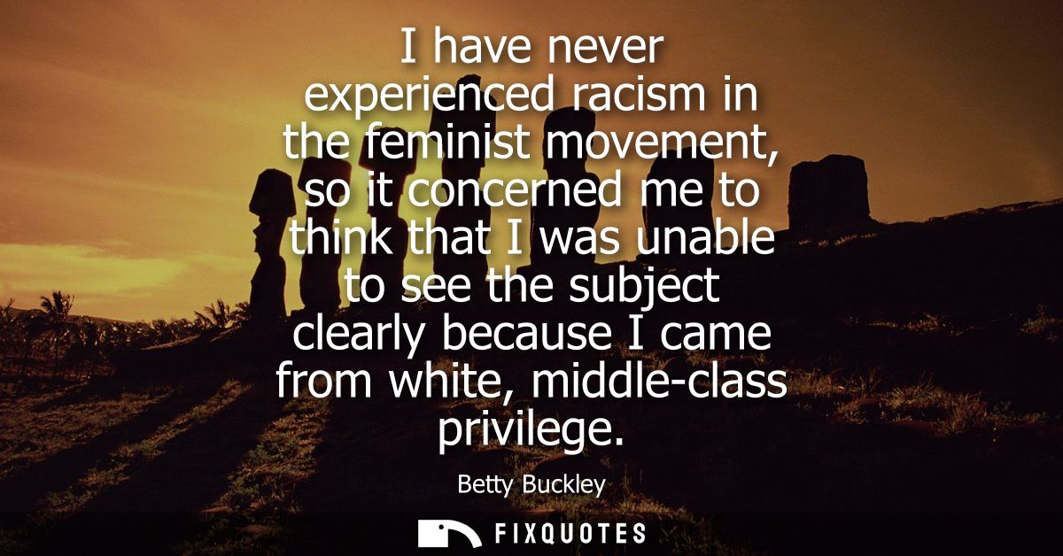 I have never experienced racism in the feminist movement, so it concerned me to think that I was unable to see the subje