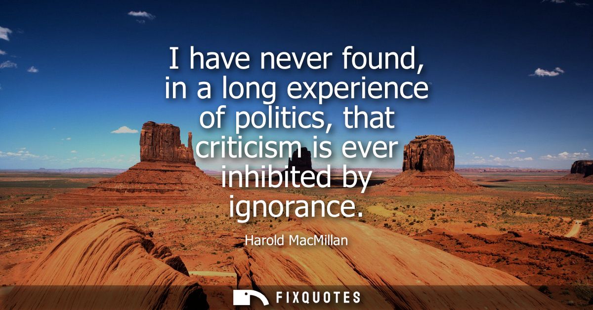 I have never found, in a long experience of politics, that criticism is ever inhibited by ignorance