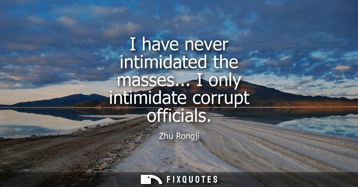 I have never intimidated the masses... I only intimidate corrupt officials