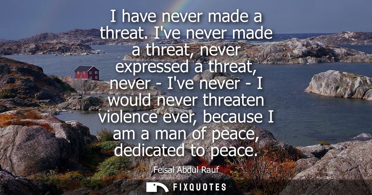 I have never made a threat. Ive never made a threat, never expressed a threat, never - Ive never - I would never threate