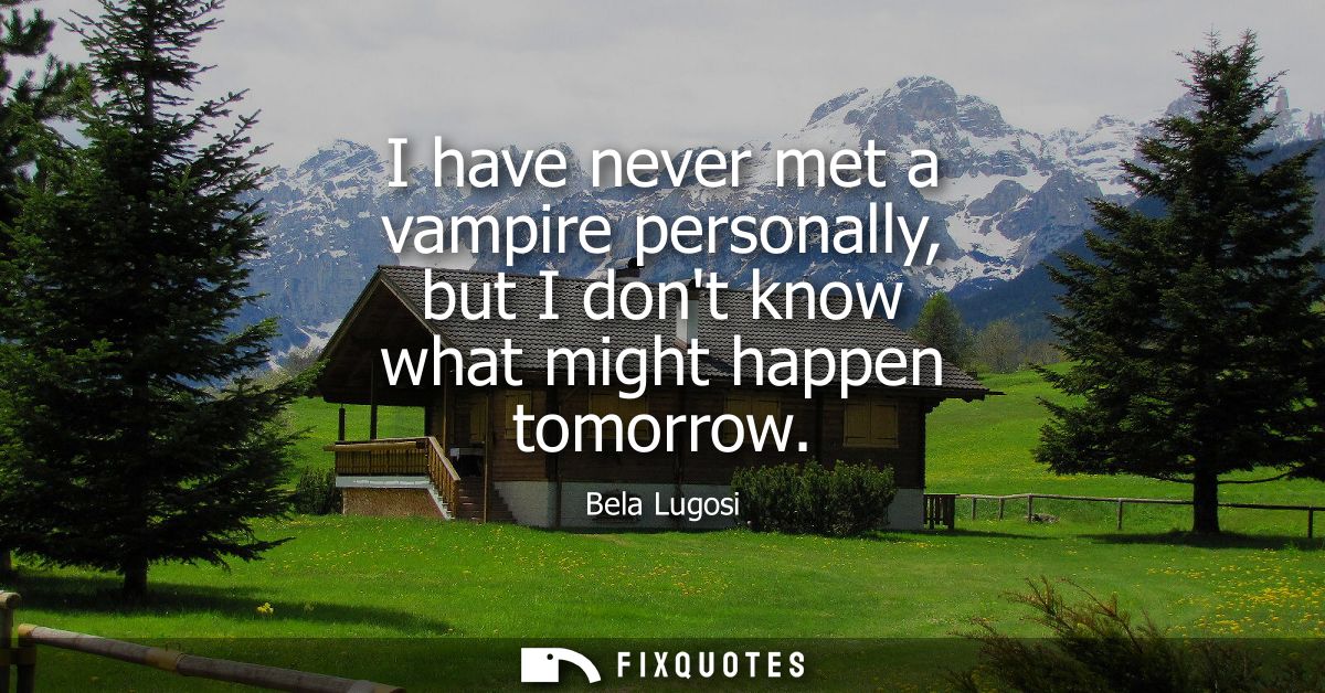 I have never met a vampire personally, but I dont know what might happen tomorrow