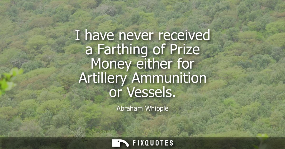 I have never received a Farthing of Prize Money either for Artillery Ammunition or Vessels