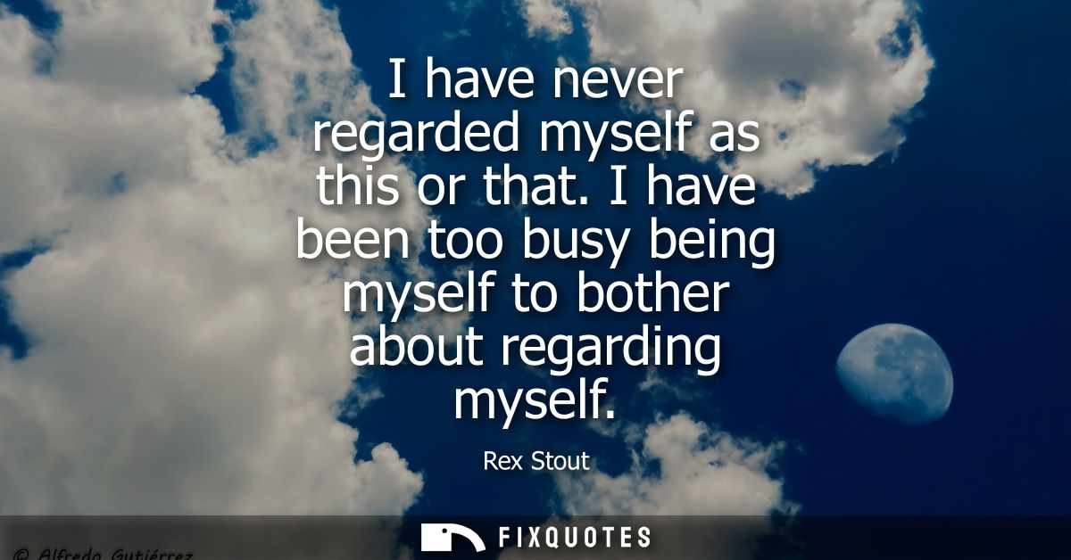 I have never regarded myself as this or that. I have been too busy being myself to bother about regarding myself