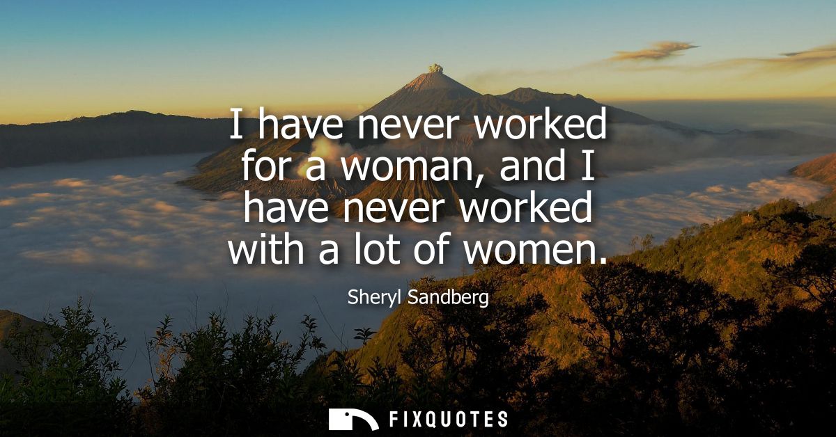 I have never worked for a woman, and I have never worked with a lot of women