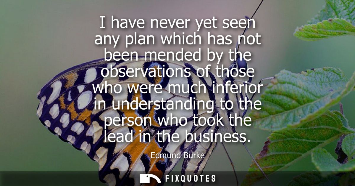 I have never yet seen any plan which has not been mended by the observations of those who were much inferior in understa