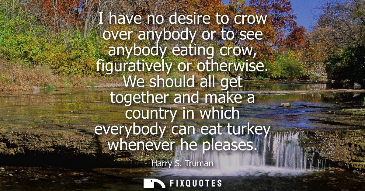 I have no desire to crow over anybody or to see anybody eating crow, figuratively or otherwise. We should all get togeth