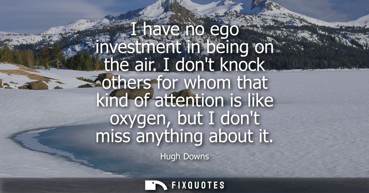 I have no ego investment in being on the air. I dont knock others for whom that kind of attention is like oxygen, but I 