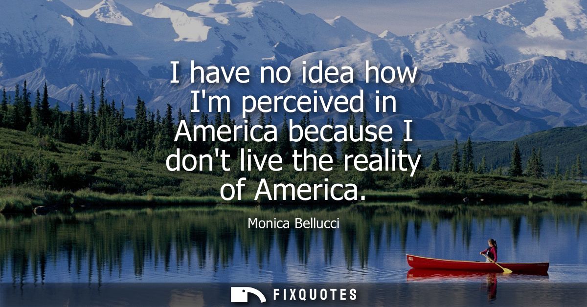 I have no idea how Im perceived in America because I dont live the reality of America