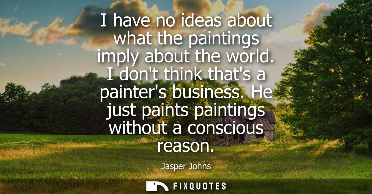 I have no ideas about what the paintings imply about the world. I dont think thats a painters business. He just paints p