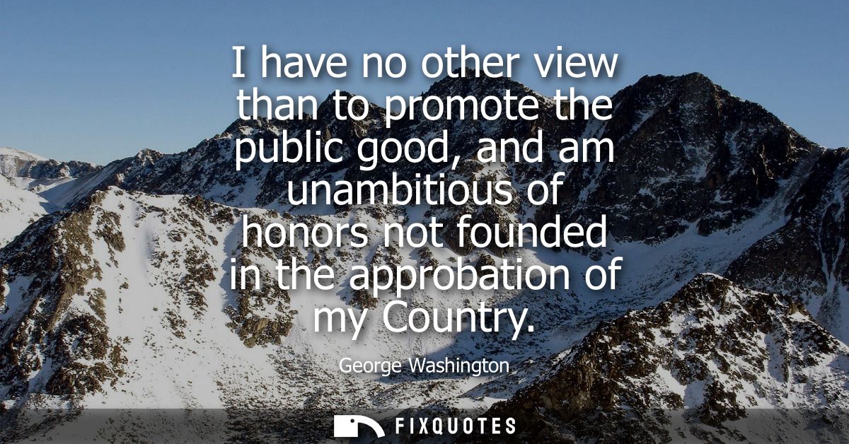 I have no other view than to promote the public good, and am unambitious of honors not founded in the approbation of my 