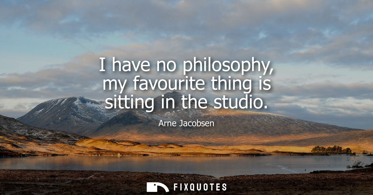 I have no philosophy, my favourite thing is sitting in the studio