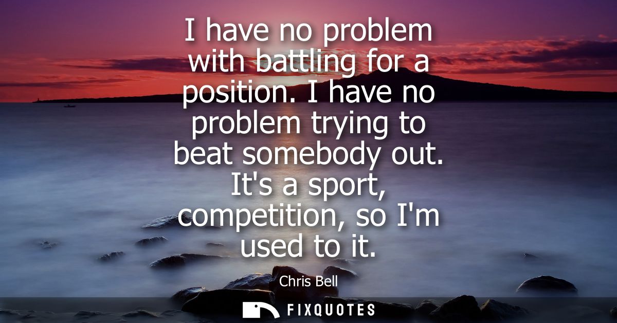 I have no problem with battling for a position. I have no problem trying to beat somebody out. Its a sport, competition,