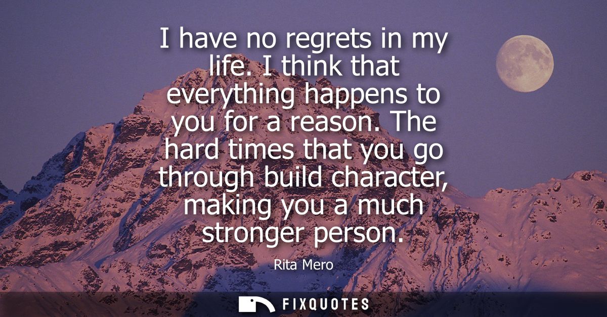 I have no regrets in my life. I think that everything happens to you for a reason. The hard times that you go through bu