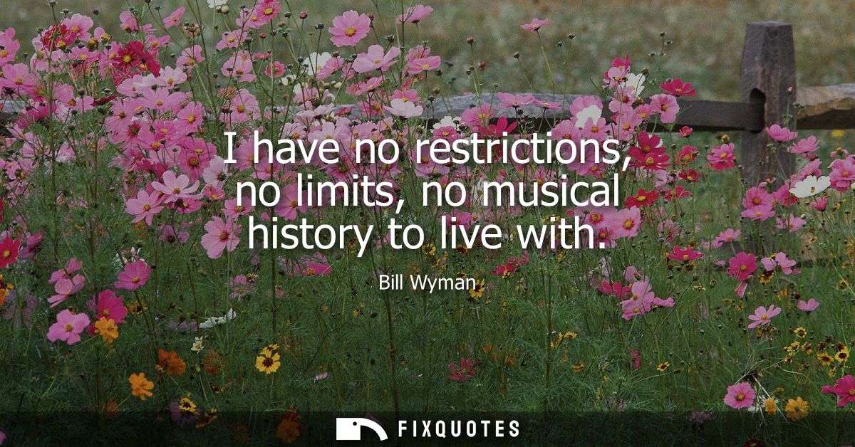 I have no restrictions, no limits, no musical history to live with