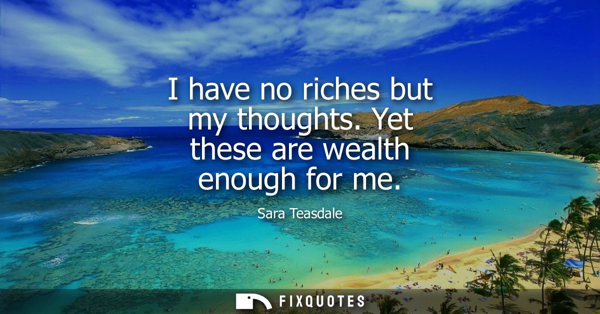 I have no riches but my thoughts. Yet these are wealth enough for me