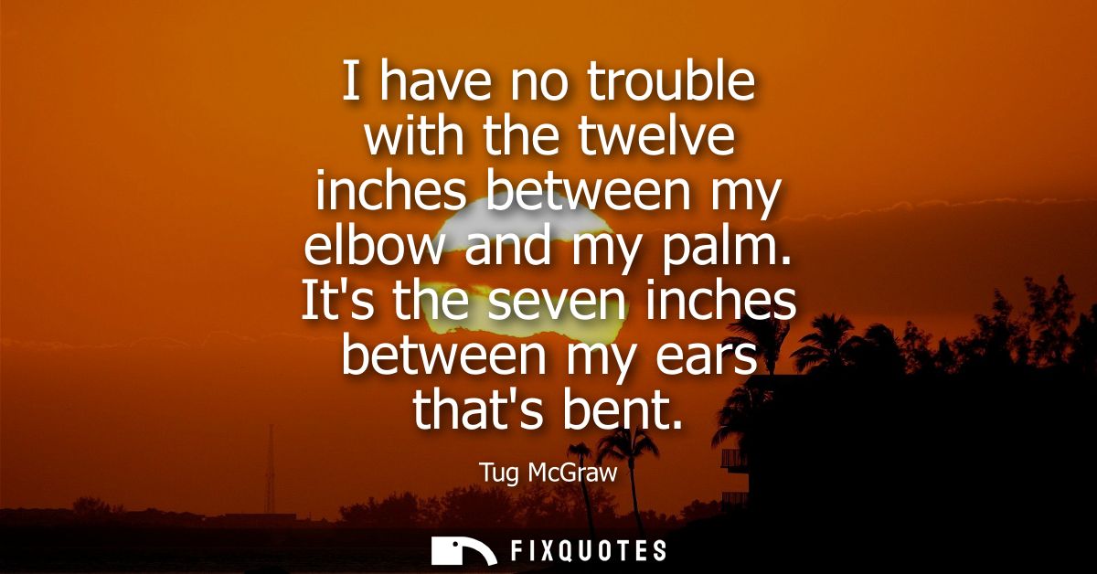 I have no trouble with the twelve inches between my elbow and my palm. Its the seven inches between my ears thats bent