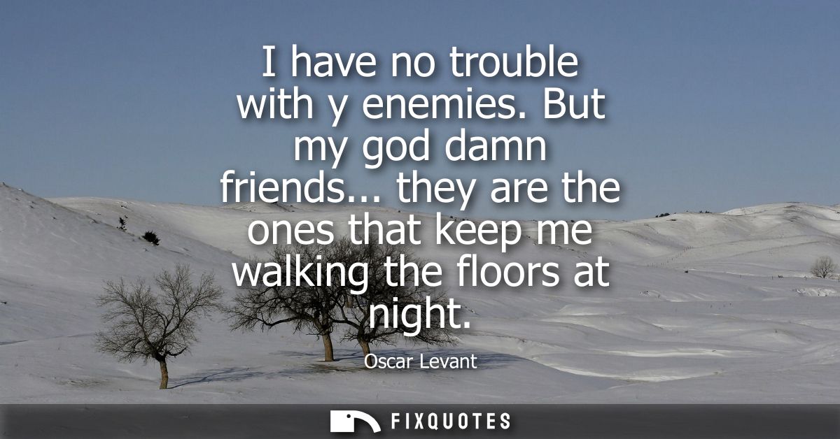 I have no trouble with y enemies. But my god damn friends... they are the ones that keep me walking the floors at night