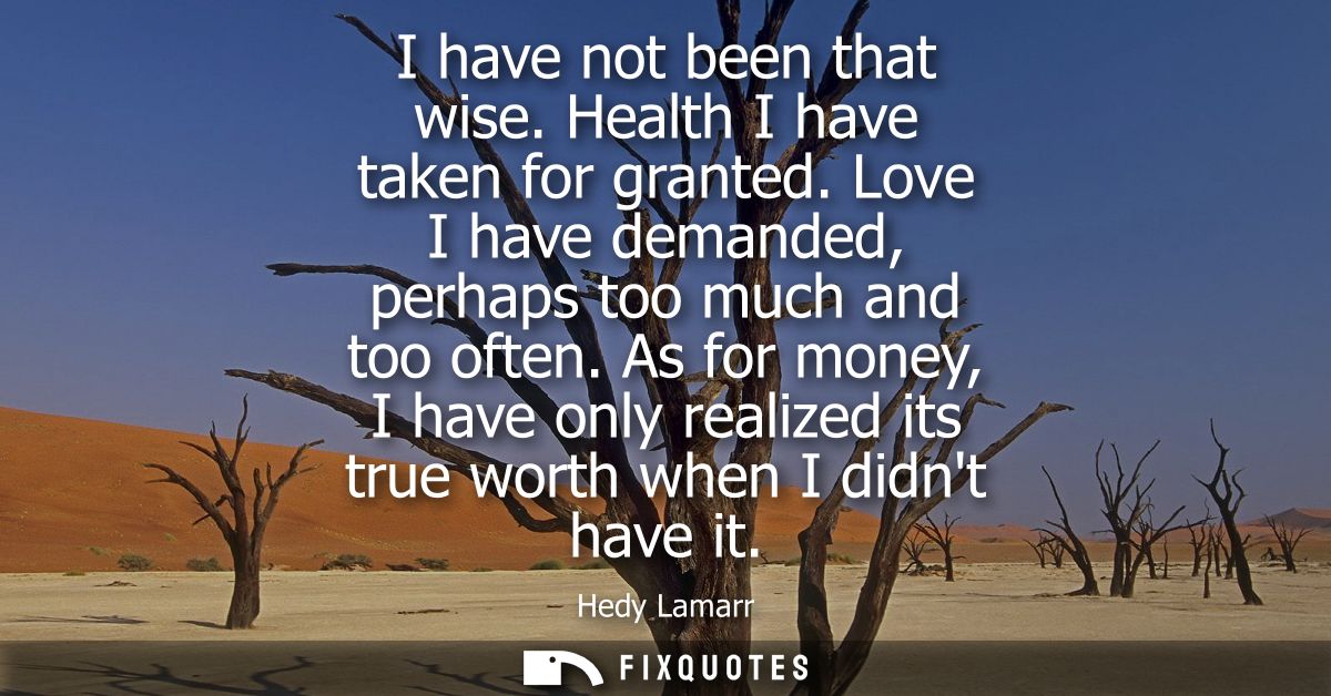 I have not been that wise. Health I have taken for granted. Love I have demanded, perhaps too much and too often.