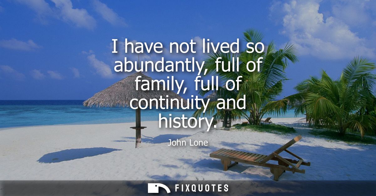 I have not lived so abundantly, full of family, full of continuity and history