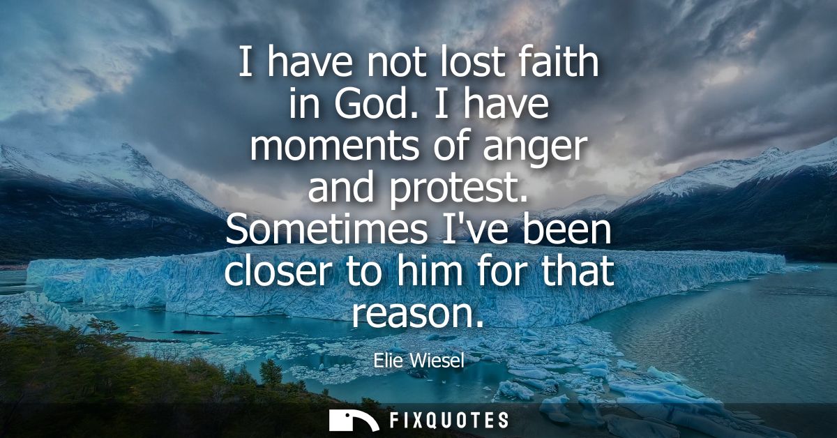 I have not lost faith in God. I have moments of anger and protest. Sometimes Ive been closer to him for that reason