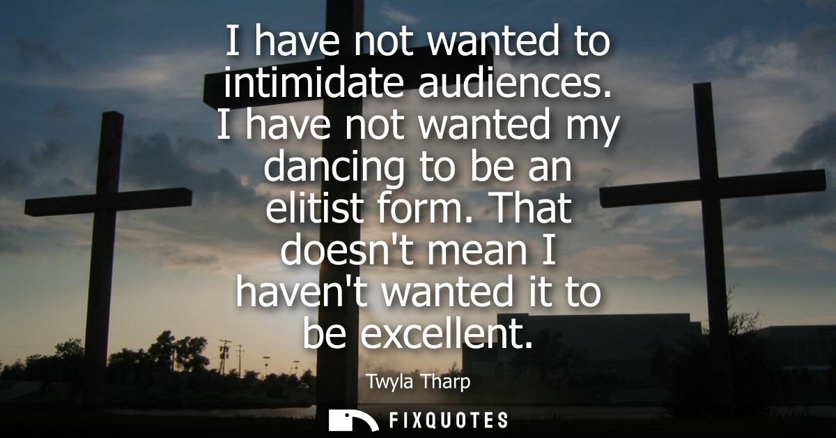 I have not wanted to intimidate audiences. I have not wanted my dancing to be an elitist form. That doesnt mean I havent