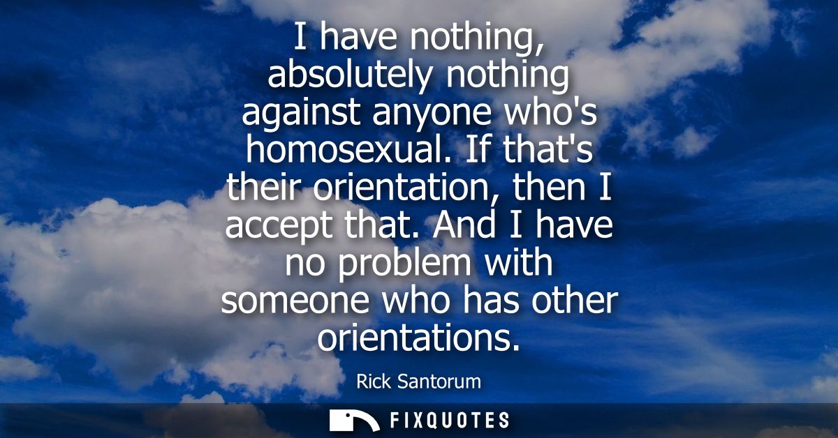 I have nothing, absolutely nothing against anyone whos homosexual. If thats their orientation, then I accept that.