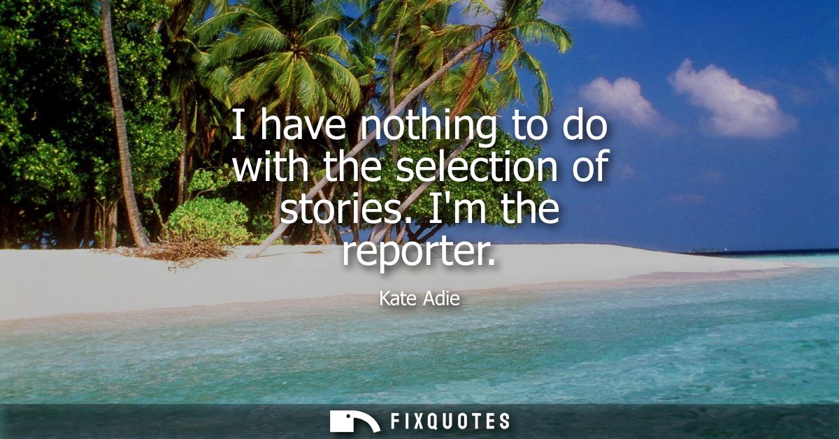 I have nothing to do with the selection of stories. Im the reporter