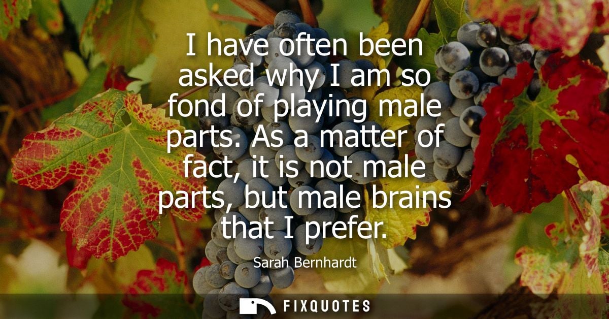 I have often been asked why I am so fond of playing male parts. As a matter of fact, it is not male parts, but male brai