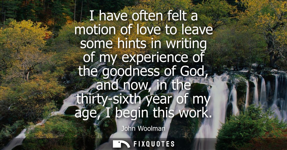 I have often felt a motion of love to leave some hints in writing of my experience of the goodness of God, and now, in t