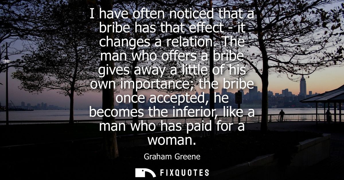 I have often noticed that a bribe has that effect - it changes a relation. The man who offers a bribe gives away a littl