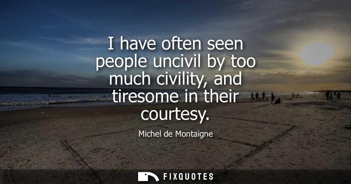I have often seen people uncivil by too much civility, and tiresome in their courtesy